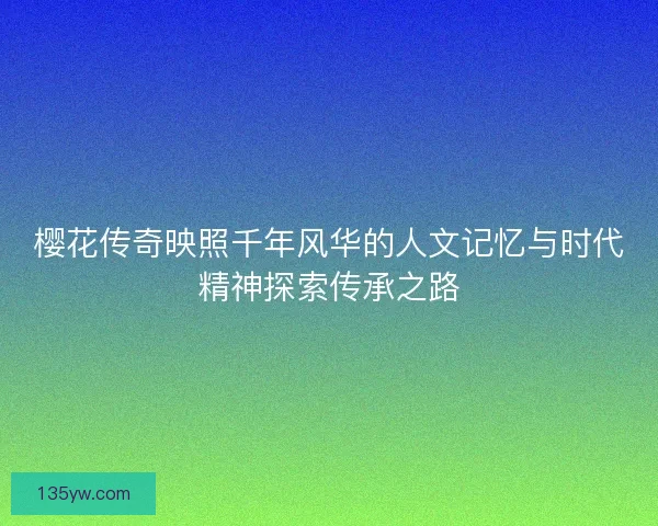 樱花传奇映照千年风华的人文记忆与时代精神探索传承之路