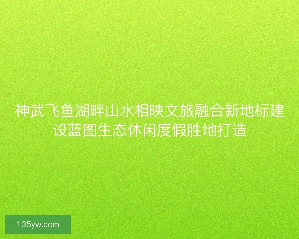 神武飞鱼湖畔山水相映文旅融合新地标建设蓝图生态休闲度假胜地打造