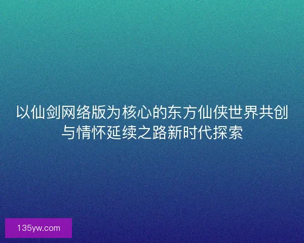 以仙剑网络版为核心的东方仙侠世界共创与情怀延续之路新时代探索