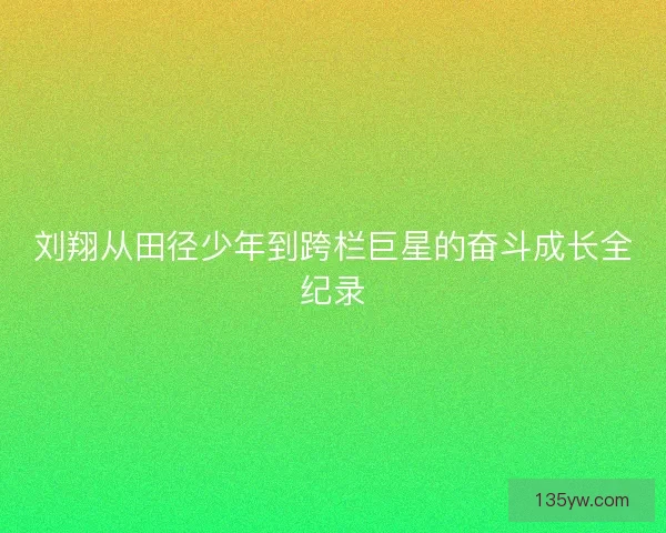 刘翔从田径少年到跨栏巨星的奋斗成长全纪录