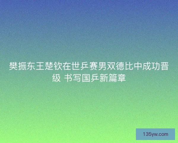 樊振东王楚钦在世乒赛男双德比中成功晋级 书写国乒新篇章 樊振东王楚钦在世乒赛男双德比中成功晋级 书写国乒新篇章