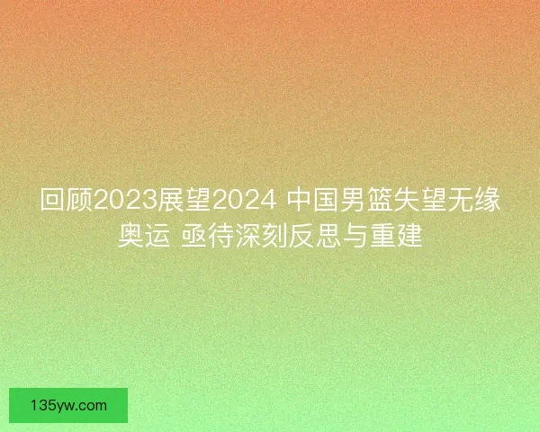 回顾2023展望2024 中国男篮失望无缘奥运 亟待深刻反思与重建 回顾2023展望2024 中国男篮失望无缘奥运 亟待深刻反思与重建