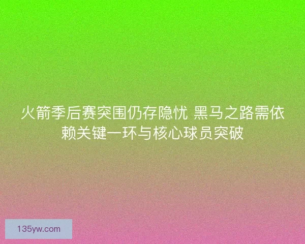 火箭季后赛突围仍存隐忧 黑马之路需依赖关键一环与核心球员突破