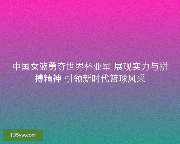 中国女篮勇夺世界杯亚军 展现实力与拼搏精神 引领新时代篮球风采