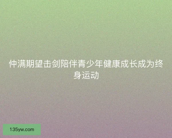 仲满期望击剑陪伴青少年健康成长成为终身运动